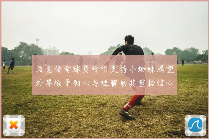 马竞传奇球员呼吁支持小蜘蛛渴望外界给予耐心与理解助其重拾信心