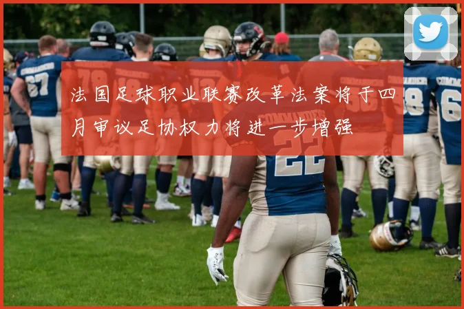 法国足球职业联赛改革法案将于四月审议足协权力将进一步增强