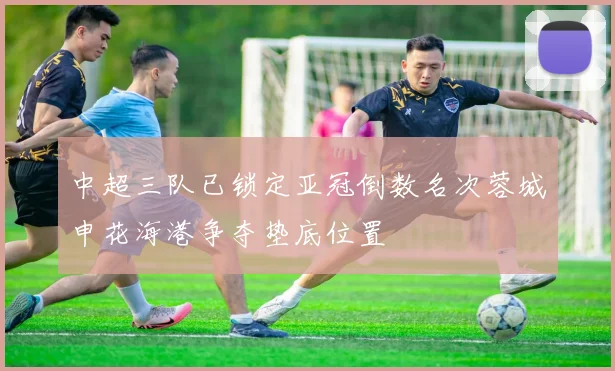 中超三队已锁定亚冠倒数名次蓉城申花海港争夺垫底位置