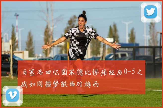 马塞洛回忆国家德比惨痛经历0-5之战如同噩梦般面对梅西