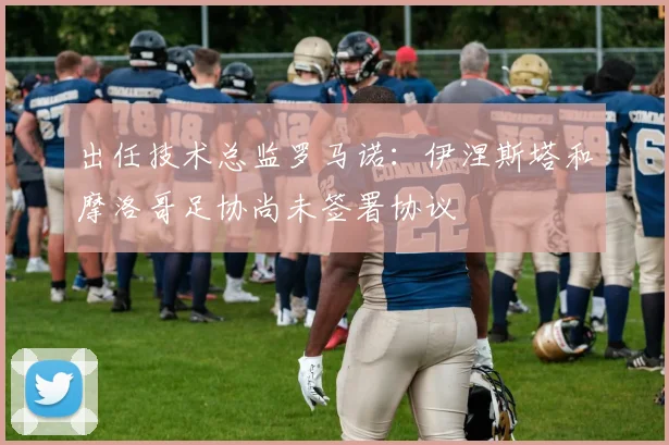 出任技术总监罗马诺：伊涅斯塔和摩洛哥足协尚未签署协议