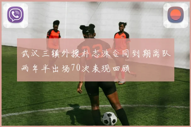 武汉三镇外援朴志洙合同到期离队两年半出场70次表现回顾