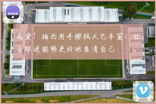 有爱！梅西用手擦拭大巴车窗，让小球迷能够更好地看清自己