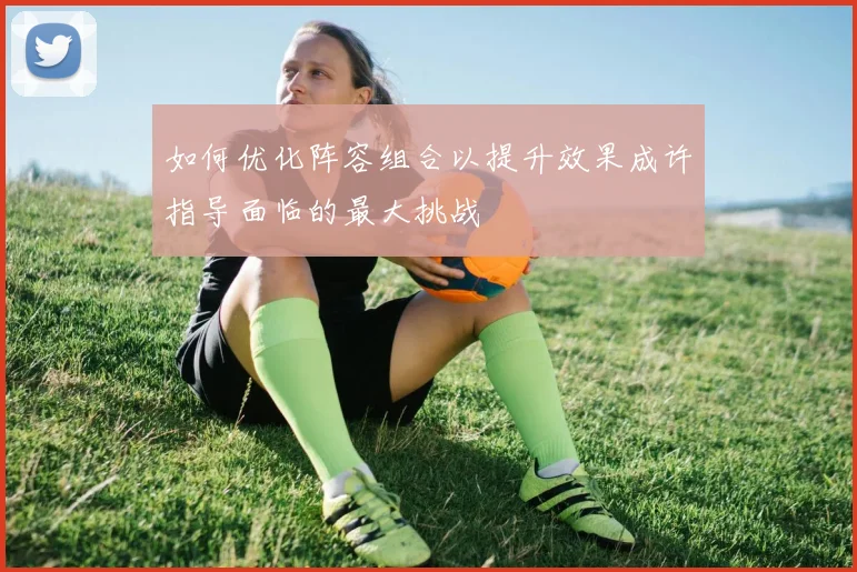 如何优化阵容组合以提升效果成许指导面临的最大挑战