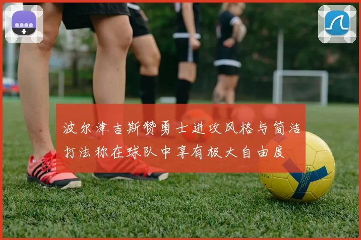 波尔津吉斯赞勇士进攻风格与简洁打法称在球队中享有极大自由度