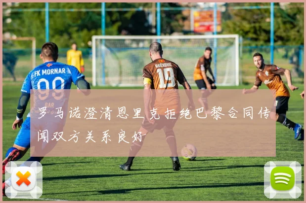 罗马诺澄清恩里克拒绝巴黎合同传闻双方关系良好