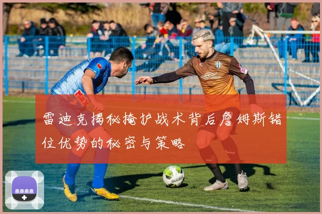 雷迪克揭秘掩护战术背后詹姆斯错位优势的秘密与策略