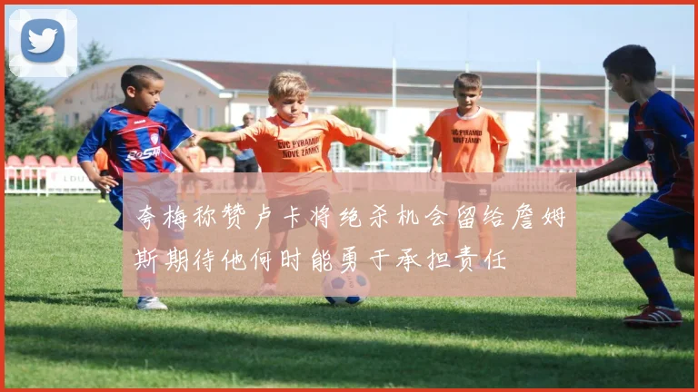 夸梅称赞卢卡将绝杀机会留给詹姆斯期待他何时能勇于承担责任