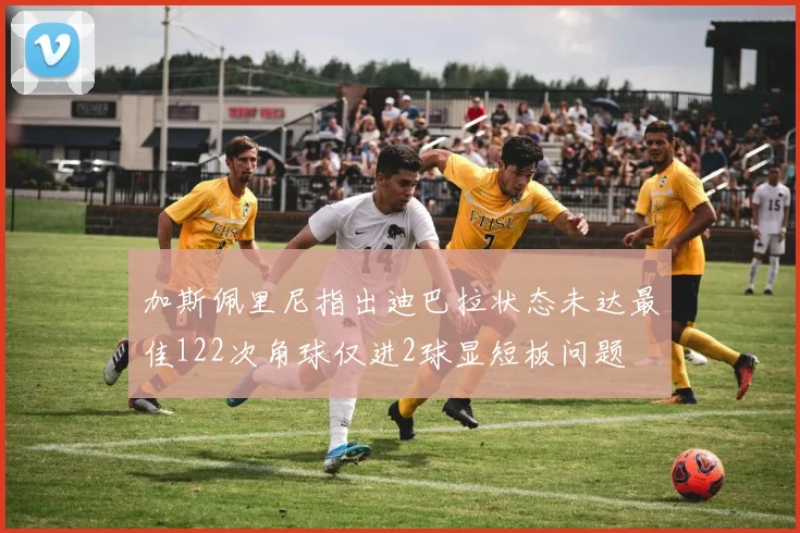 加斯佩里尼指出迪巴拉状态未达最佳122次角球仅进2球显短板问题