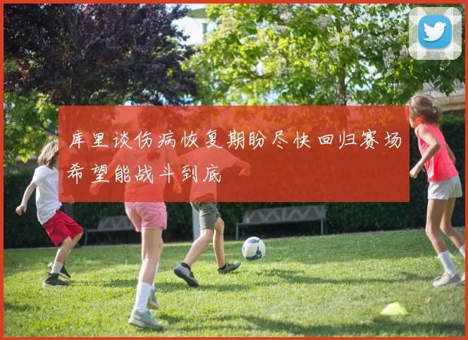 库里谈伤病恢复期盼尽快回归赛场希望能战斗到底