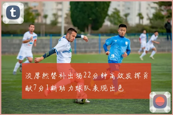 淡厚然替补出场22分钟高效发挥贡献7分1断助力球队表现出色
