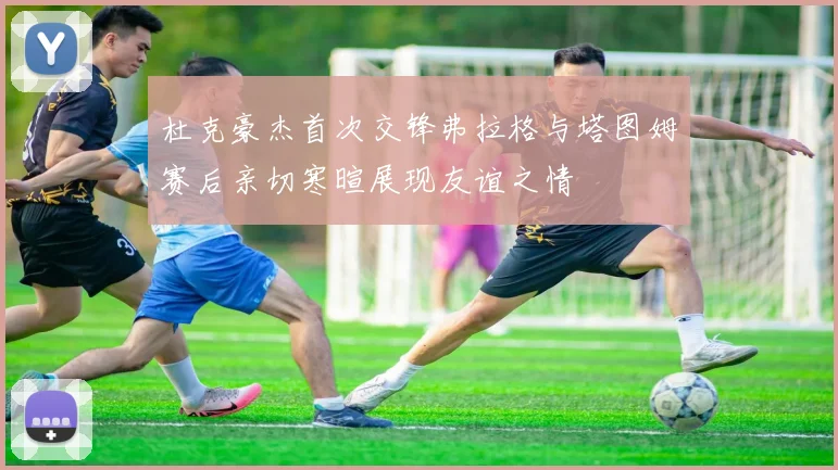 杜克豪杰首次交锋弗拉格与塔图姆赛后亲切寒暄展现友谊之情