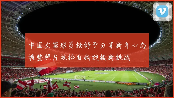 中国女篮球员杨舒予分享新年心态调整照片放松自我迎接新挑战