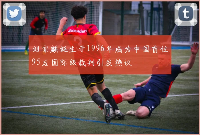 刘宗麒诞生于1996年成为中国首位95后国际级裁判引发热议