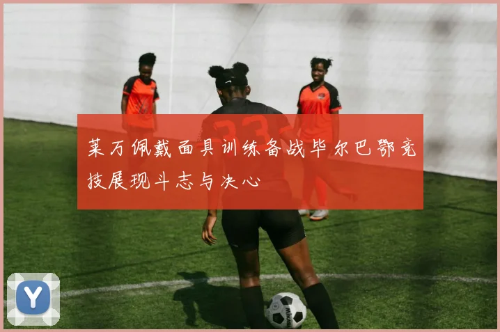 莱万佩戴面具训练备战毕尔巴鄂竞技展现斗志与决心