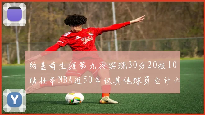 约基奇生涯第九次实现30分20板10助壮举NBA近50年仅其他球员合计六次