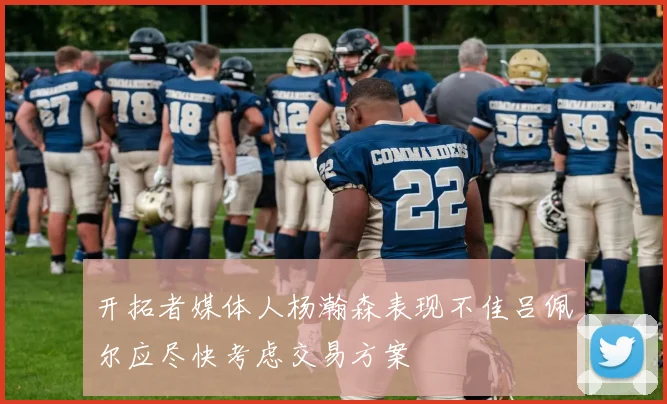 开拓者媒体人杨瀚森表现不佳吕佩尔应尽快考虑交易方案