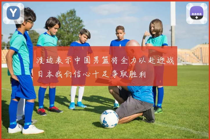 渡边表示中国男篮将全力以赴迎战日本我们信心十足争取胜利