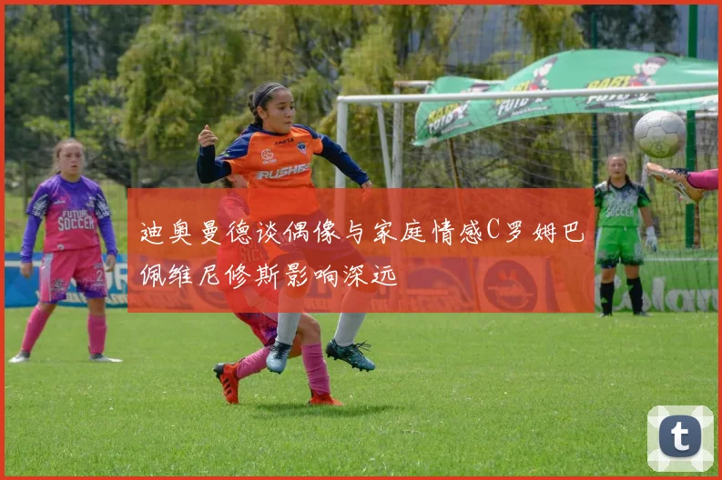 迪奥曼德谈偶像与家庭情感C罗姆巴佩维尼修斯影响深远