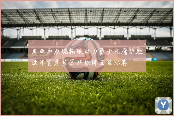库明加表现抢眼助力勇士老鹰连胜波津首秀后因病缺阵五场比赛