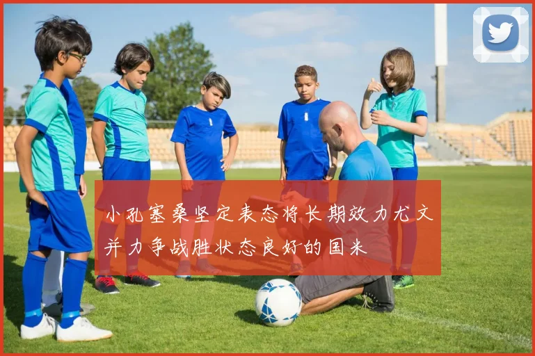 小孔塞桑坚定表态将长期效力尤文并力争战胜状态良好的国米