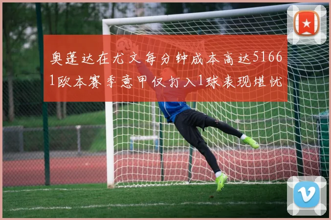 奥蓬达在尤文每分钟成本高达51661欧本赛季意甲仅打入1球表现堪忧
