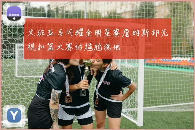 文班亚马闪耀全明星赛詹姆斯却无视扣篮大赛的尴尬境地