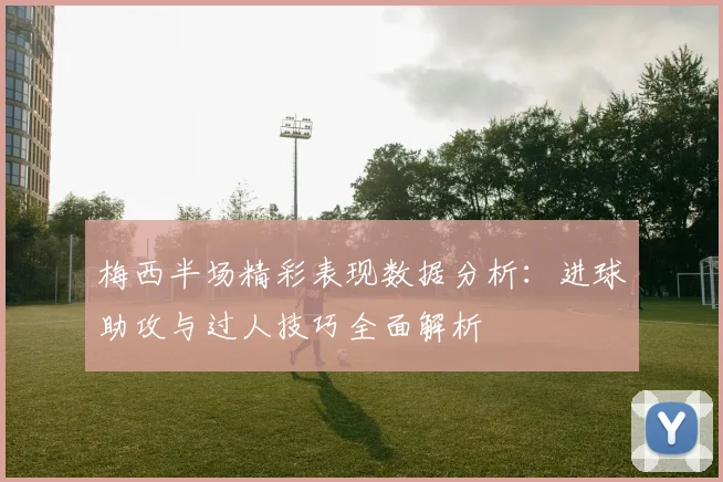 梅西半场精彩表现数据分析：进球助攻与过人技巧全面解析
