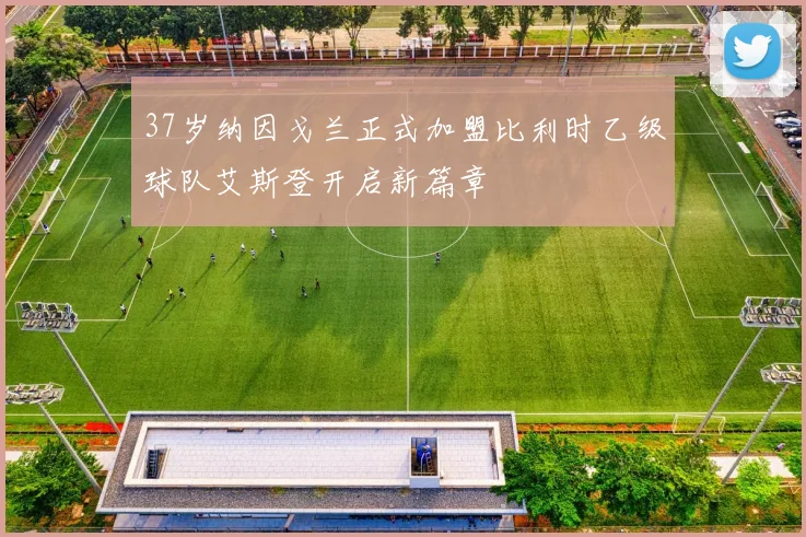 37岁纳因戈兰正式加盟比利时乙级球队艾斯登开启新篇章