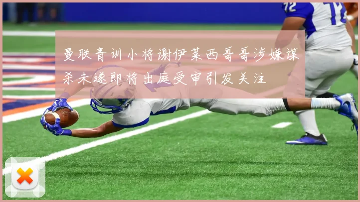 曼联青训小将谢伊莱西哥哥涉嫌谋杀未遂即将出庭受审引发关注