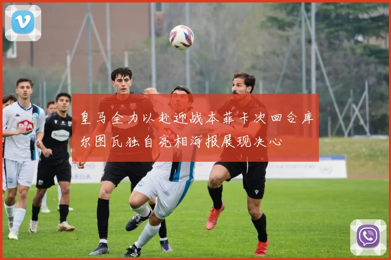 皇马全力以赴迎战本菲卡次回合库尔图瓦独自亮相海报展现决心