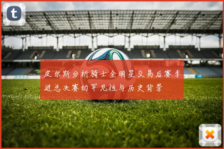 皮尔斯分析骑士全明星交易后赛季进总决赛的罕见性与历史背景