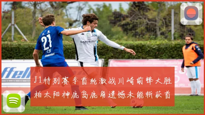 J1特别赛季首轮激战川崎前锋大胜柏太阳神鹿岛鹿角遗憾未能斩获首胜