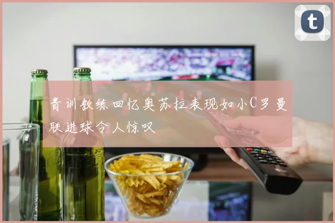 青训教练回忆奥苏拉表现如小C罗曼联进球令人惊叹