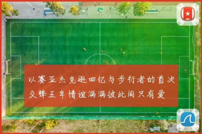 以赛亚杰克逊回忆与步行者的首次交锋五年情谊满满彼此间只有爱